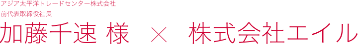 アジア太平洋トレードセンター株式会社前代表取締役社長 加藤千速 様 株式会社エイル 特別インタビュー